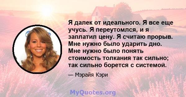 Я далек от идеального. Я все еще учусь. Я переутомлся, и я заплатил цену. Я считаю прорыв. Мне нужно было ударить дно. Мне нужно было понять стоимость толкания так сильно; так сильно борется с системой.