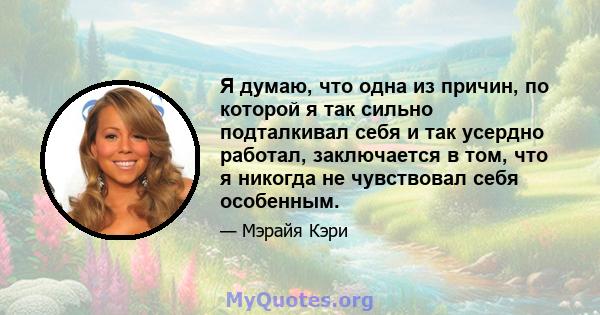 Я думаю, что одна из причин, по которой я так сильно подталкивал себя и так усердно работал, заключается в том, что я никогда не чувствовал себя особенным.