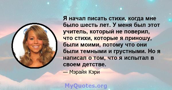 Я начал писать стихи, когда мне было шесть лет. У меня был этот учитель, который не поверил, что стихи, которые я приношу, были моими, потому что они были темными и грустными. Но я написал о том, что я испытал в своем