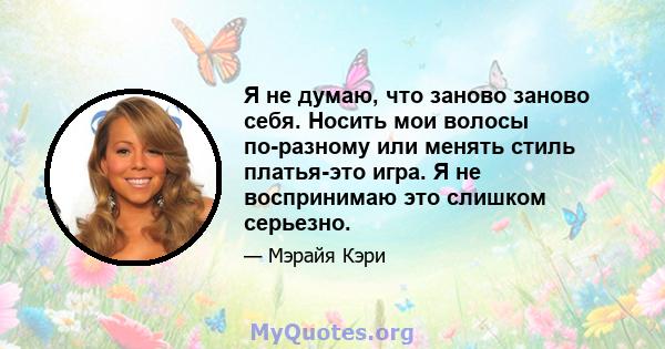 Я не думаю, что заново заново себя. Носить мои волосы по-разному или менять стиль платья-это игра. Я не воспринимаю это слишком серьезно.