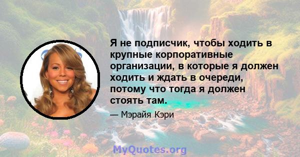 Я не подписчик, чтобы ходить в крупные корпоративные организации, в которые я должен ходить и ждать в очереди, потому что тогда я должен стоять там.