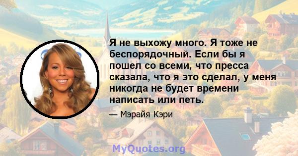 Я не выхожу много. Я тоже не беспорядочный. Если бы я пошел со всеми, что пресса сказала, что я это сделал, у меня никогда не будет времени написать или петь.