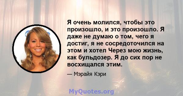 Я очень молился, чтобы это произошло, и это произошло. Я даже не думаю о том, чего я достиг, я не сосредоточился на этом и хотел Через мою жизнь, как бульдозер. Я до сих пор не восхищался этим.