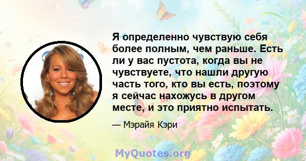 Я определенно чувствую себя более полным, чем раньше. Есть ли у вас пустота, когда вы не чувствуете, что нашли другую часть того, кто вы есть, поэтому я сейчас нахожусь в другом месте, и это приятно испытать.