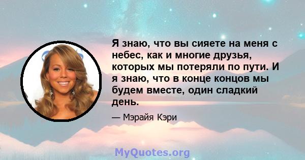 Я знаю, что вы сияете на меня с небес, как и многие друзья, которых мы потеряли по пути. И я знаю, что в конце концов мы будем вместе, один сладкий день.