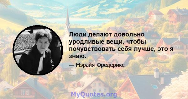 Люди делают довольно уродливые вещи, чтобы почувствовать себя лучше, это я знаю.