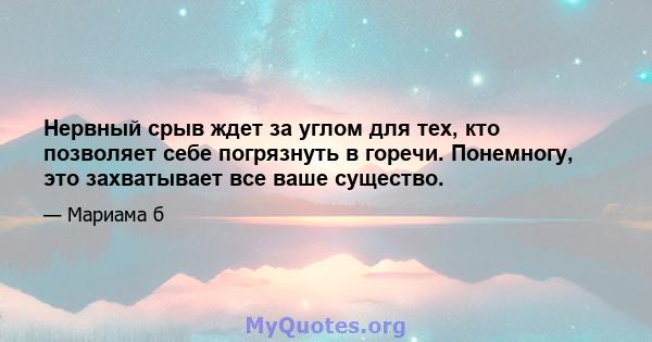 Нервный срыв ждет за углом для тех, кто позволяет себе погрязнуть в горечи. Понемногу, это захватывает все ваше существо.