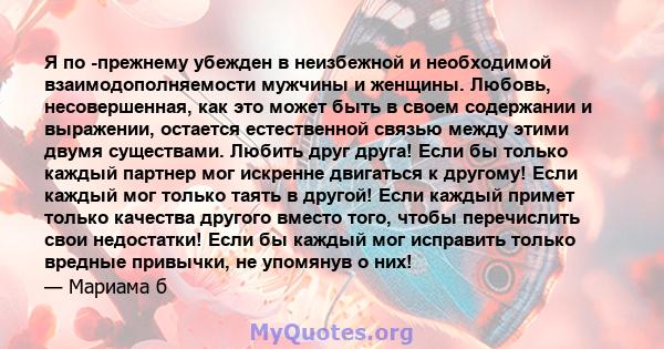 Я по -прежнему убежден в неизбежной и необходимой взаимодополняемости мужчины и женщины. Любовь, несовершенная, как это может быть в своем содержании и выражении, остается естественной связью между этими двумя