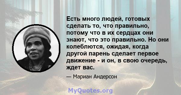 Есть много людей, готовых сделать то, что правильно, потому что в их сердцах они знают, что это правильно. Но они колеблются, ожидая, когда другой парень сделает первое движение - и он, в свою очередь, ждет вас.