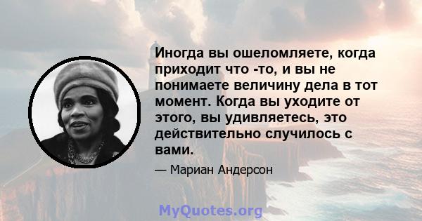 Иногда вы ошеломляете, когда приходит что -то, и вы не понимаете величину дела в тот момент. Когда вы уходите от этого, вы удивляетесь, это действительно случилось с вами.