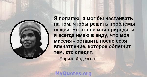 Я полагаю, я мог бы настаивать на том, чтобы решить проблемы вещей. Но это не моя природа, и я всегда имею в виду, что моя миссия - оставить после себя впечатление, которое облегчит тем, кто следит.