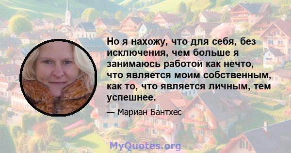 Но я нахожу, что для себя, без исключения, чем больше я занимаюсь работой как нечто, что является моим собственным, как то, что является личным, тем успешнее.