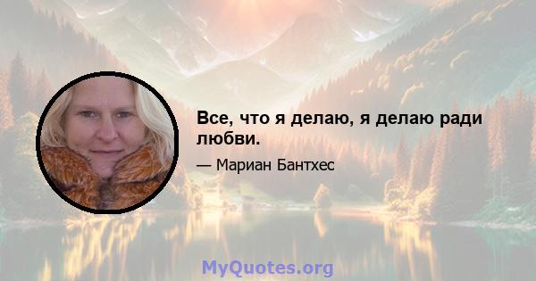 Все, что я делаю, я делаю ради любви.