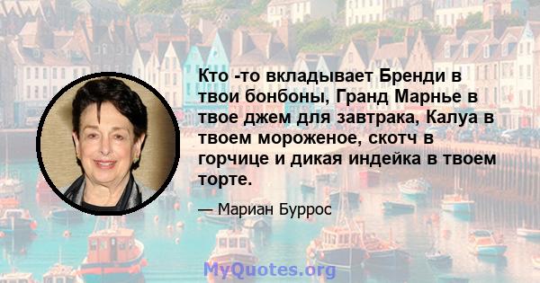 Кто -то вкладывает Бренди в твои бонбоны, Гранд Марнье в твое джем для завтрака, Калуа в твоем мороженое, скотч в горчице и дикая индейка в твоем торте.