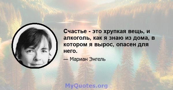 Счастье - это хрупкая вещь, и алкоголь, как я знаю из дома, в котором я вырос, опасен для него.