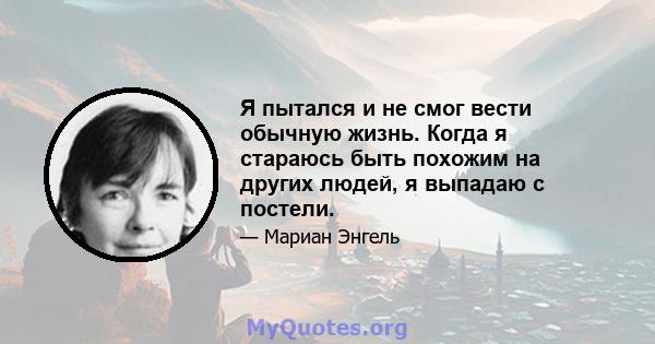 Я пытался и не смог вести обычную жизнь. Когда я стараюсь быть похожим на других людей, я выпадаю с постели.