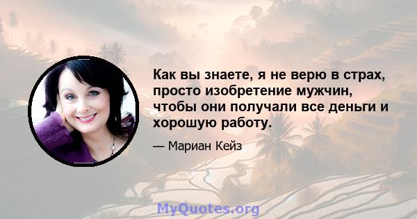 Как вы знаете, я не верю в страх, просто изобретение мужчин, чтобы они получали все деньги и хорошую работу.