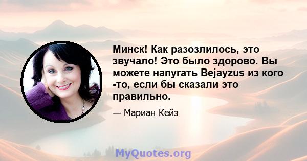 Минск! Как разозлилось, это звучало! Это было здорово. Вы можете напугать Bejayzus из кого -то, если бы сказали это правильно.