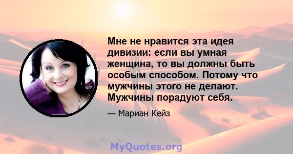 Мне не нравится эта идея дивизии: если вы умная женщина, то вы должны быть особым способом. Потому что мужчины этого не делают. Мужчины порадуют себя.