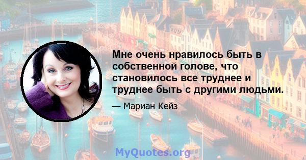 Мне очень нравилось быть в собственной голове, что становилось все труднее и труднее быть с другими людьми.