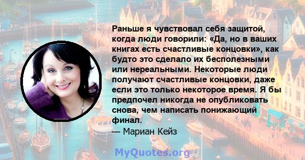 Раньше я чувствовал себя защитой, когда люди говорили: «Да, но в ваших книгах есть счастливые концовки», как будто это сделало их бесполезными или нереальными. Некоторые люди получают счастливые концовки, даже если это