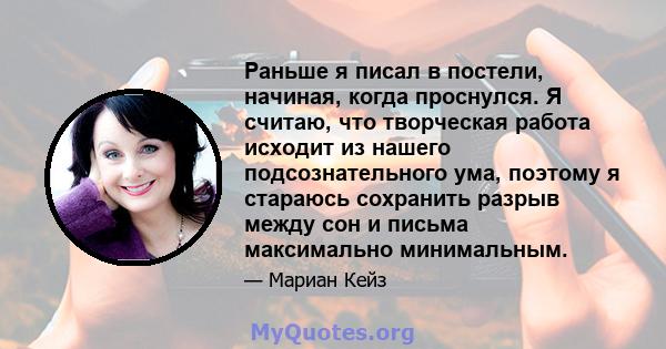 Раньше я писал в постели, начиная, когда проснулся. Я считаю, что творческая работа исходит из нашего подсознательного ума, поэтому я стараюсь сохранить разрыв между сон и письма максимально минимальным.