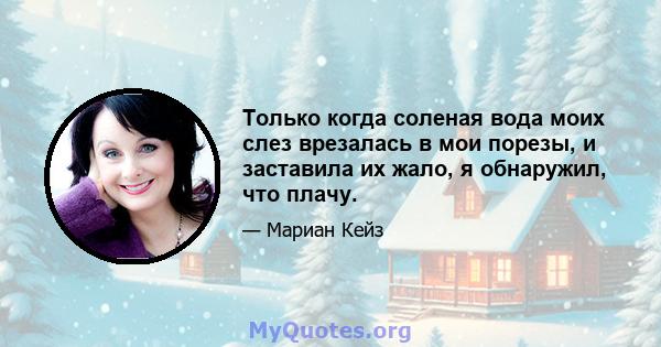 Только когда соленая вода моих слез врезалась в мои порезы, и заставила их жало, я обнаружил, что плачу.