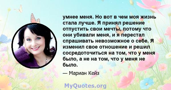 умнее меня. Но вот в чем моя жизнь стала лучше. Я принял решение отпустить свои мечты, потому что они убивали меня, и я перестал спрашивать невозможное о себе. Я изменил свое отношение и решил сосредоточиться на том,