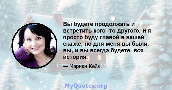 Вы будете продолжать и встретить кого -то другого, и я просто буду главой в вашей сказке, но для меня вы были, вы, и вы всегда будете, вся история.