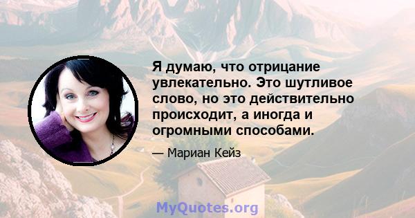 Я думаю, что отрицание увлекательно. Это шутливое слово, но это действительно происходит, а иногда и огромными способами.