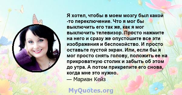 Я хотел, чтобы в моем мозгу был какой -то переключение. Что я мог бы выключить его так же, как я мог выключить телевизор. Просто нажмите на него и сразу же опустошите все эти изображения и беспокойство. И просто