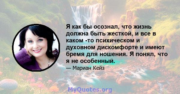 Я как бы осознал, что жизнь должна быть жесткой, и все в каком -то психическом и духовном дискомфорте и имеют бремя для ношения. Я понял, что я не особенный.