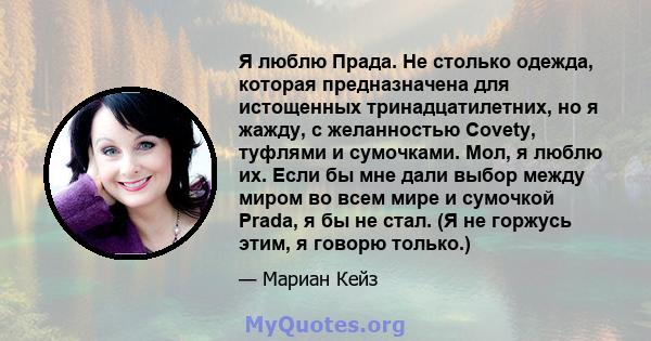 Я люблю Прада. Не столько одежда, которая предназначена для истощенных тринадцатилетних, но я жажду, с желанностью Covety, туфлями и сумочками. Мол, я люблю их. Если бы мне дали выбор между миром во всем мире и сумочкой 