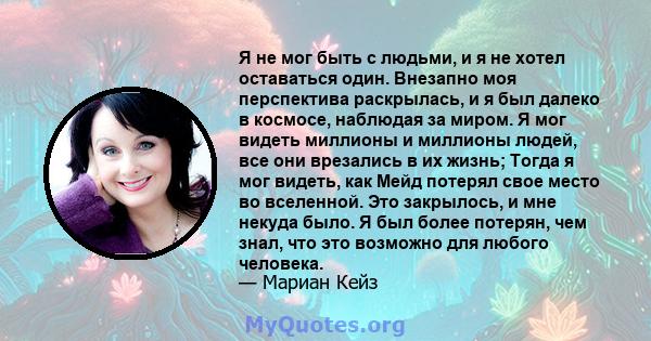 Я не мог быть с людьми, и я не хотел оставаться один. Внезапно моя перспектива раскрылась, и я был далеко в космосе, наблюдая за миром. Я мог видеть миллионы и миллионы людей, все они врезались в их жизнь; Тогда я мог