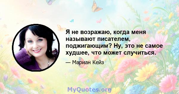 Я не возражаю, когда меня называют писателем, поджигающим? Ну, это не самое худшее, что может случиться.