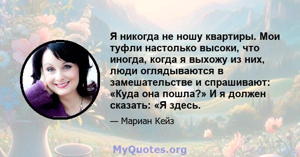 Я никогда не ношу квартиры. Мои туфли настолько высоки, что иногда, когда я выхожу из них, люди оглядываются в замешательстве и спрашивают: «Куда она пошла?» И я должен сказать: «Я здесь.