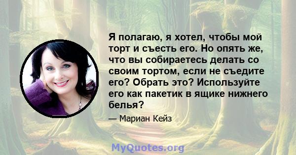 Я полагаю, я хотел, чтобы мой торт и съесть его. Но опять же, что вы собираетесь делать со своим тортом, если не съедите его? Обрать это? Используйте его как пакетик в ящике нижнего белья?