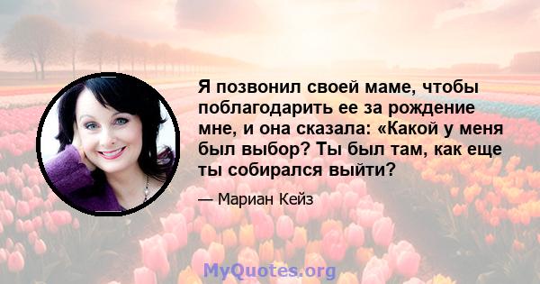 Я позвонил своей маме, чтобы поблагодарить ее за рождение мне, и она сказала: «Какой у меня был выбор? Ты был там, как еще ты собирался выйти?