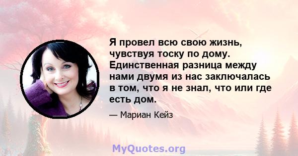 Я провел всю свою жизнь, чувствуя тоску по дому. Единственная разница между нами двумя из нас заключалась в том, что я не знал, что или где есть дом.