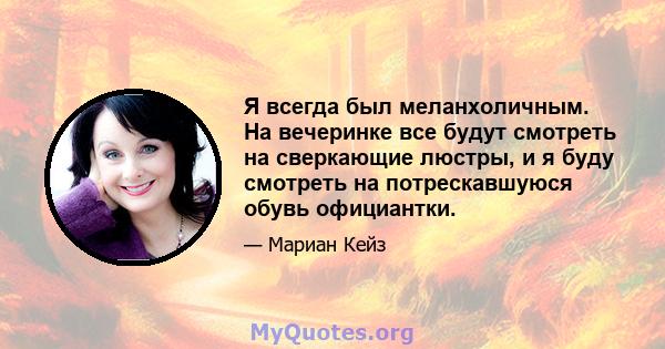 Я всегда был меланхоличным. На вечеринке все будут смотреть на сверкающие люстры, и я буду смотреть на потрескавшуюся обувь официантки.