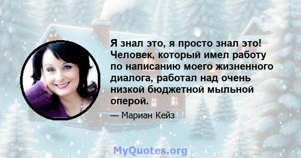 Я знал это, я просто знал это! Человек, который имел работу по написанию моего жизненного диалога, работал над очень низкой бюджетной мыльной оперой.