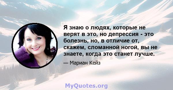 Я знаю о людях, которые не верят в это, но депрессия - это болезнь, но, в отличие от, скажем, сломанной ногой, вы не знаете, когда это станет лучше.