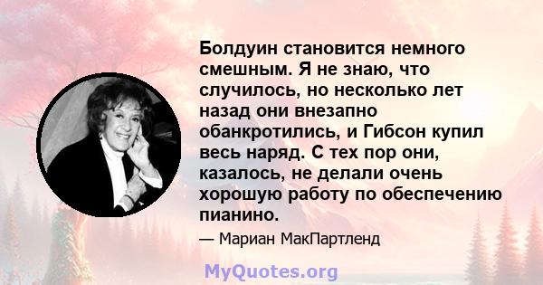 Болдуин становится немного смешным. Я не знаю, что случилось, но несколько лет назад они внезапно обанкротились, и Гибсон купил весь наряд. С тех пор они, казалось, не делали очень хорошую работу по обеспечению пианино.