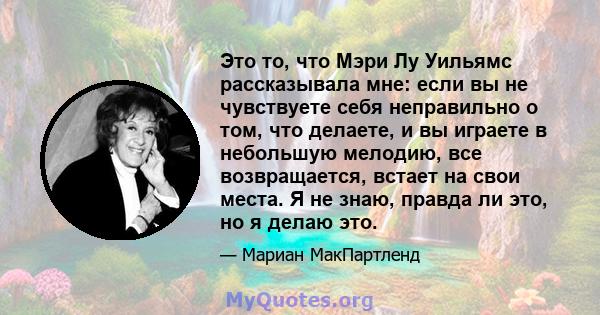 Это то, что Мэри Лу Уильямс рассказывала мне: если вы не чувствуете себя неправильно о том, что делаете, и вы играете в небольшую мелодию, все возвращается, встает на свои места. Я не знаю, правда ли это, но я делаю это.