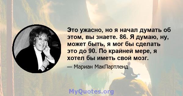 Это ужасно, но я начал думать об этом, вы знаете. 86. Я думаю, ну, может быть, я мог бы сделать это до 90. По крайней мере, я хотел бы иметь свой мозг.