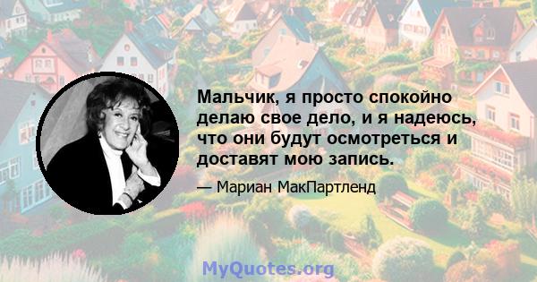 Мальчик, я просто спокойно делаю свое дело, и я надеюсь, что они будут осмотреться и доставят мою запись.