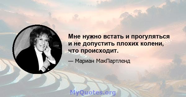 Мне нужно встать и прогуляться и не допустить плохих колени, что происходит.