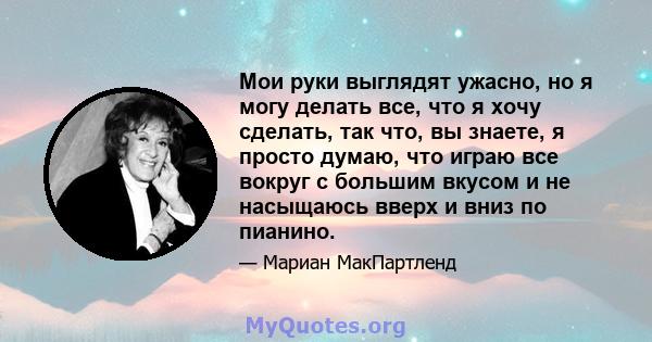 Мои руки выглядят ужасно, но я могу делать все, что я хочу сделать, так что, вы знаете, я просто думаю, что играю все вокруг с большим вкусом и не насыщаюсь вверх и вниз по пианино.