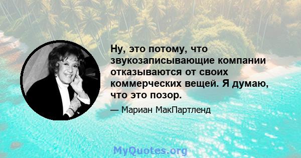 Ну, это потому, что звукозаписывающие компании отказываются от своих коммерческих вещей. Я думаю, что это позор.