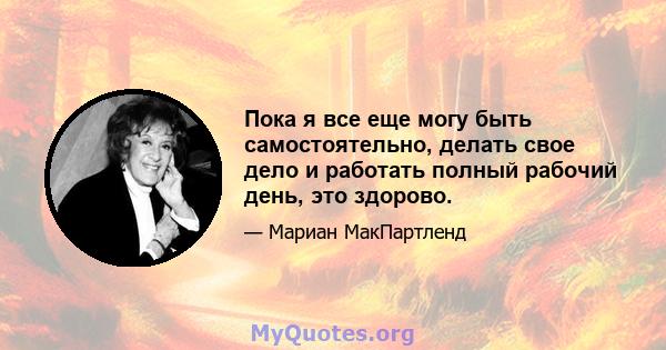 Пока я все еще могу быть самостоятельно, делать свое дело и работать полный рабочий день, это здорово.